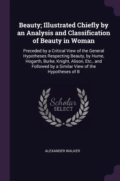 Обложка книги Beauty; Illustrated Chiefly by an Analysis and Classification of Beauty in Woman. Preceded by a Critical View of the General Hypotheses Respecting Beauty, by Hume, Hogarth, Burke, Knight, Alison, Etc., and Followed by a Similar View of the Hypothe..., Alexander Walker