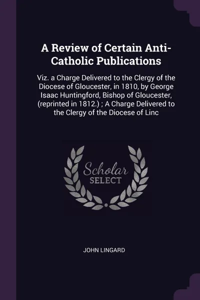 Обложка книги A Review of Certain Anti-Catholic Publications. Viz. a Charge Delivered to the Clergy of the Diocese of Gloucester, in 1810, by George Isaac Huntingford, Bishop of Gloucester, (reprinted in 1812.) ; A Charge Delivered to the Clergy of the Diocese ..., John Lingard