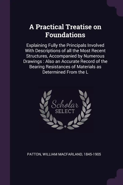 Обложка книги A Practical Treatise on Foundations. Explaining Fully the Principals Involved With Descriptions of all the Most Recent Structures, Accompanied by Numerous Drawings : Also an Accurate Record of the Bearing Resistances of Materials as Determined Fro..., William Macfarland Patton