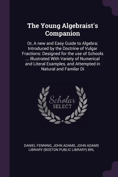 Обложка книги The Young Algebraist's Companion. Or, A new and Easy Guide to Algebra; Introduced by the Doctrine of Vulgar Fractions: Designed for the use of Schools ... Illustrated With Variety of Numerical and Literal Examples, and Attempted in Natural and Fam..., Daniel Fenning, John Adams