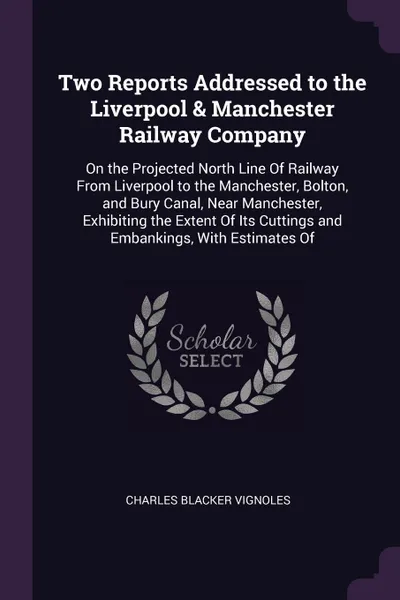 Обложка книги Two Reports Addressed to the Liverpool & Manchester Railway Company. On the Projected North Line Of Railway From Liverpool to the Manchester, Bolton, and Bury Canal, Near Manchester, Exhibiting the Extent Of Its Cuttings and Embankings, With Estim..., Charles Blacker Vignoles