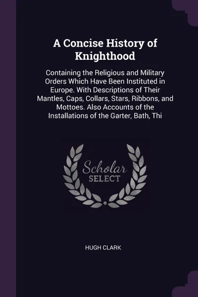 Обложка книги A Concise History of Knighthood. Containing the Religious and Military Orders Which Have Been Instituted in Europe. With Descriptions of Their Mantles, Caps, Collars, Stars, Ribbons, and Mottoes. Also Accounts of the Installations of the Garter, B..., Hugh Clark