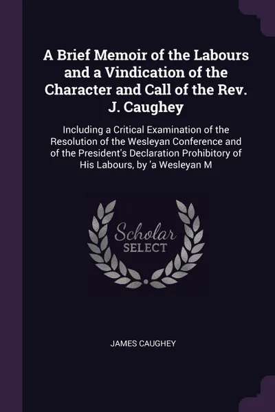 Обложка книги A Brief Memoir of the Labours and a Vindication of the Character and Call of the Rev. J. Caughey. Including a Critical Examination of the Resolution of the Wesleyan Conference and of the President's Declaration Prohibitory of His Labours, by 'a We..., James Caughey