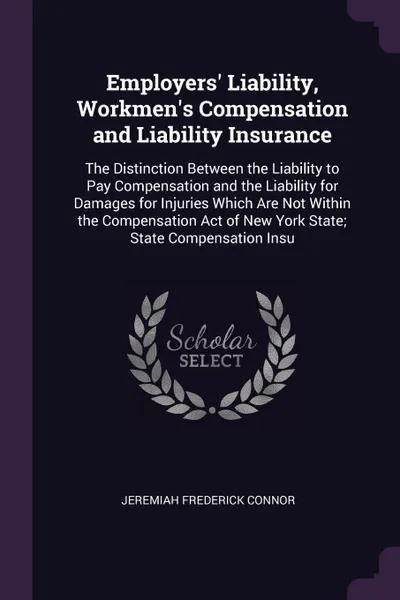 Обложка книги Employers' Liability, Workmen's Compensation and Liability Insurance. The Distinction Between the Liability to Pay Compensation and the Liability for Damages for Injuries Which Are Not Within the Compensation Act of New York State; State Compensat..., Jeremiah Frederick Connor