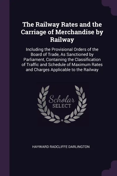 Обложка книги The Railway Rates and the Carriage of Merchandise by Railway. Including the Provisional Orders of the Board of Trade, As Sanctioned by Parliament, Containing the Classification of Traffic and Schedule of Maximum Rates and Charges Applicable to the..., Hayward Radcliffe Darlington