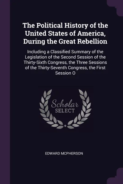 Обложка книги The Political History of the United States of America, During the Great Rebellion. Including a Classified Summary of the Legislation of the Second Session of the Thirty-Sixth Congress, the Three Sessions of the Thirty-Seventh Congress, the First S..., Edward McPherson