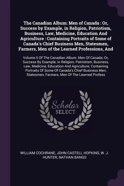 Обложка книги The Canadian Album. Men of Canada : Or, Success by Example, in Religion, Patriotism, Business, Law, Medicine, Education And Agriculture : Containing Portraits of Some of Canada's Chief Business Men, Statesmen, Farmers, Men of the Learned Professio..., William Cochrane, John Castell Hopkins, W J. Hunter