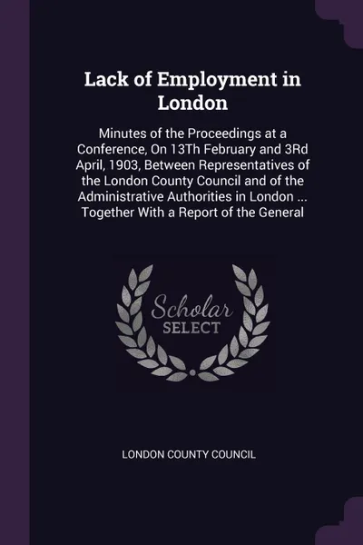 Обложка книги Lack of Employment in London. Minutes of the Proceedings at a Conference, On 13Th February and 3Rd April, 1903, Between Representatives of the London County Council and of the Administrative Authorities in London ... Together With a Report of the ..., 