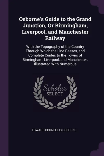 Обложка книги Osborne's Guide to the Grand Junction, Or Birmingham, Liverpool, and Manchester Railway. With the Topography of the Country Through Which the Line Passes, and Complete Cuides to the Towns of Birmingham, Liverpool, and Manchester. Illustrated With ..., Edward Cornelius Osborne