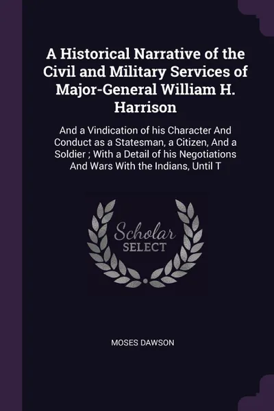 Обложка книги A Historical Narrative of the Civil and Military Services of Major-General William H. Harrison. And a Vindication of his Character And Conduct as a Statesman, a Citizen, And a Soldier ; With a Detail of his Negotiations And Wars With the Indians, ..., Moses Dawson