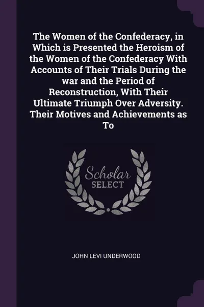 Обложка книги The Women of the Confederacy, in Which is Presented the Heroism of the Women of the Confederacy With Accounts of Their Trials During the war and the Period of Reconstruction, With Their Ultimate Triumph Over Adversity. Their Motives and Achievemen..., John Levi Underwood