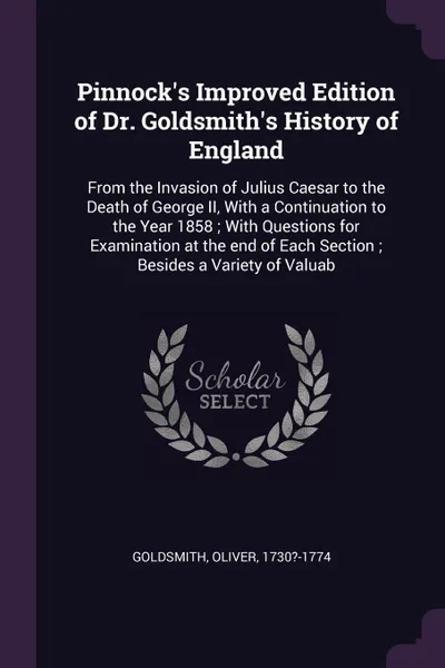 Обложка книги Pinnock's Improved Edition of Dr. Goldsmith's History of England. From the Invasion of Julius Caesar to the Death of George II, With a Continuation to the Year 1858 ; With Questions for Examination at the end of Each Section ; Besides a Variety of..., Oliver Goldsmith