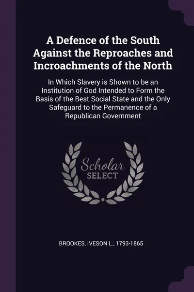 Обложка книги A Defence of the South Against the Reproaches and Incroachments of the North. In Which Slavery is Shown to be an Institution of God Intended to Form the Basis of the Best Social State and the Only Safeguard to the Permanence of a Republican Govern..., Iveson L. Brookes