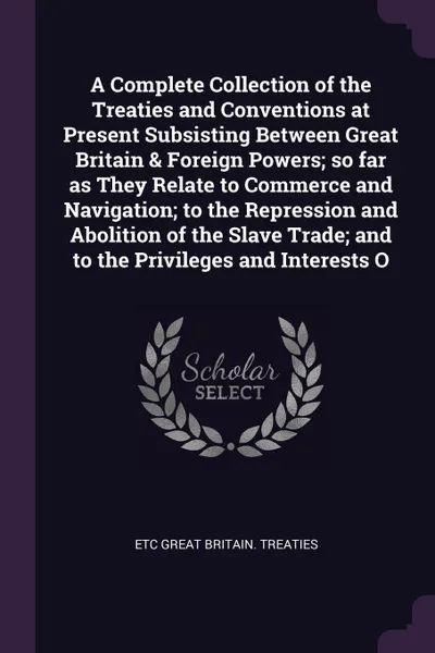 Обложка книги A Complete Collection of the Treaties and Conventions at Present Subsisting Between Great Britain & Foreign Powers; so far as They Relate to Commerce and Navigation; to the Repression and Abolition of the Slave Trade; and to the Privileges and Int..., Etc Great Britain. Treaties