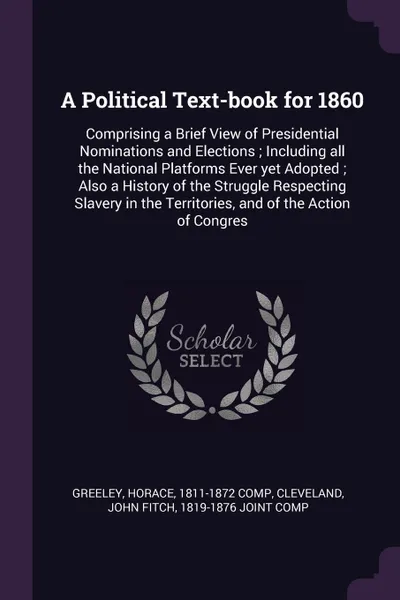 Обложка книги A Political Text-book for 1860. Comprising a Brief View of Presidential Nominations and Elections ; Including all the National Platforms Ever yet Adopted ; Also a History of the Struggle Respecting Slavery in the Territories, and of the Action of ..., Horace Greeley, John Fitch Cleveland