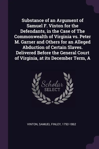 Обложка книги Substance of an Argument of Samuel F. Vinton for the Defendants, in the Case of The Commonwealth of Virginia vs. Peter M. Garner and Others for an Alleged Abduction of Certain Slaves. Delivered Before the General Court of Virginia, at its December..., Samuel Finley Vinton