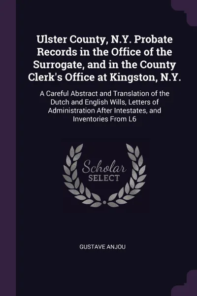 Обложка книги Ulster County, N.Y. Probate Records in the Office of the Surrogate, and in the County Clerk's Office at Kingston, N.Y. A Careful Abstract and Translation of the Dutch and English Wills, Letters of Administration After Intestates, and Inventories F..., Gustave Anjou