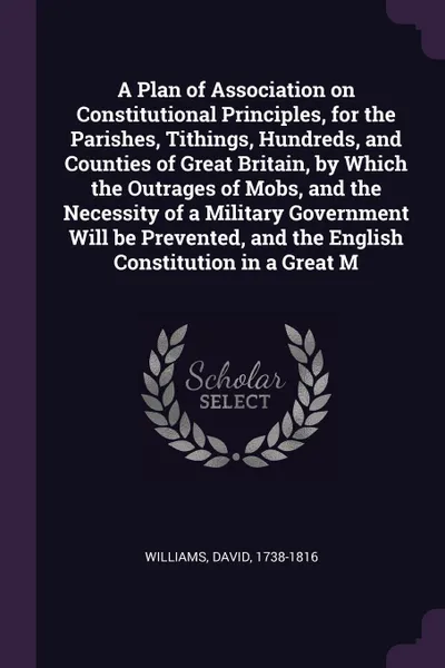 Обложка книги A Plan of Association on Constitutional Principles, for the Parishes, Tithings, Hundreds, and Counties of Great Britain, by Which the Outrages of Mobs, and the Necessity of a Military Government Will be Prevented, and the English Constitution in a..., David Williams