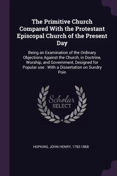 Обложка книги The Primitive Church Compared With the Protestant Episcopal Church of the Present Day. Being an Examination of the Ordinary Objections Against the Church, in Doctrine, Worship, and Government, Designed for Popular use : With a Dissertation on Sund..., John Henry Hopkins