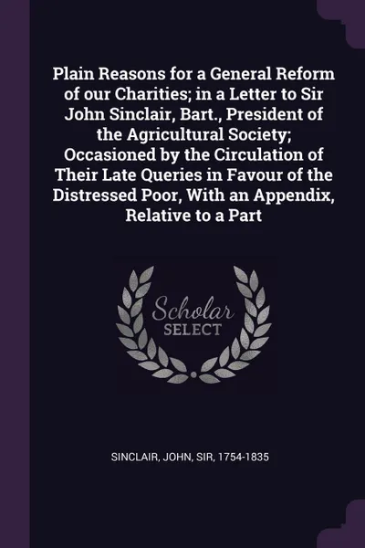 Обложка книги Plain Reasons for a General Reform of our Charities; in a Letter to Sir John Sinclair, Bart., President of the Agricultural Society; Occasioned by the Circulation of Their Late Queries in Favour of the Distressed Poor, With an Appendix, Relative t..., John Sinclair