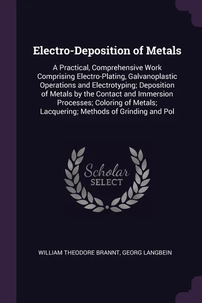 Обложка книги Electro-Deposition of Metals. A Practical, Comprehensive Work Comprising Electro-Plating, Galvanoplastic Operations and Electrotyping; Deposition of Metals by the Contact and Immersion Processes; Coloring of Metals; Lacquering; Methods of Grinding..., William Theodore Brannt, Georg Langbein