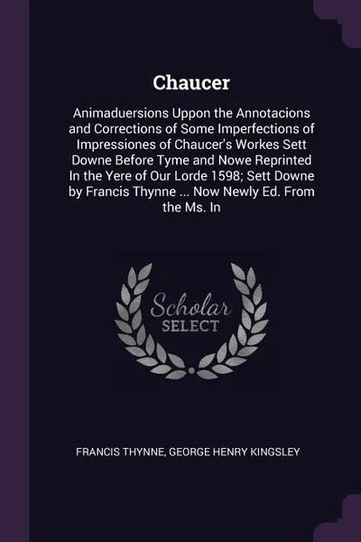 Обложка книги Chaucer. Animaduersions Uppon the Annotacions and Corrections of Some Imperfections of Impressiones of Chaucer's Workes Sett Downe Before Tyme and Nowe Reprinted In the Yere of Our Lorde 1598; Sett Downe by Francis Thynne ... Now Newly Ed. From th..., Francis Thynne, George Henry Kingsley