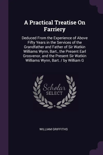 Обложка книги A Practical Treatise On Farriery. Deduced From the Experience of Above Fifty Years in the Services of the Grandfather and Father of Sir Watkin Williams Wynn, Bart., the Present Earl Grosvenor, and the Present Sir Watkin Williams Wynn, Bart. / by W..., William Griffiths