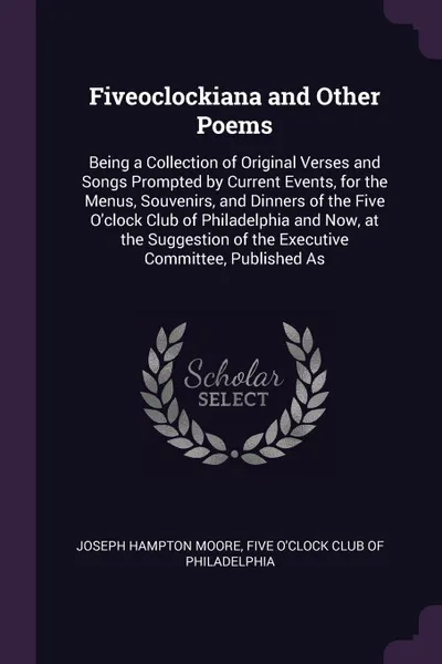 Обложка книги Fiveoclockiana and Other Poems. Being a Collection of Original Verses and Songs Prompted by Current Events, for the Menus, Souvenirs, and Dinners of the Five O'clock Club of Philadelphia and Now, at the Suggestion of the Executive Committee, Publi..., Joseph Hampton Moore