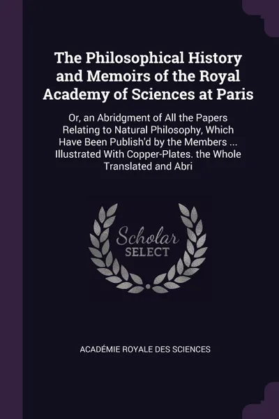 Обложка книги The Philosophical History and Memoirs of the Royal Academy of Sciences at Paris. Or, an Abridgment of All the Papers Relating to Natural Philosophy, Which Have Been Publish'd by the Members ... Illustrated With Copper-Plates. the Whole Translated ..., Académie Royale des Sciences
