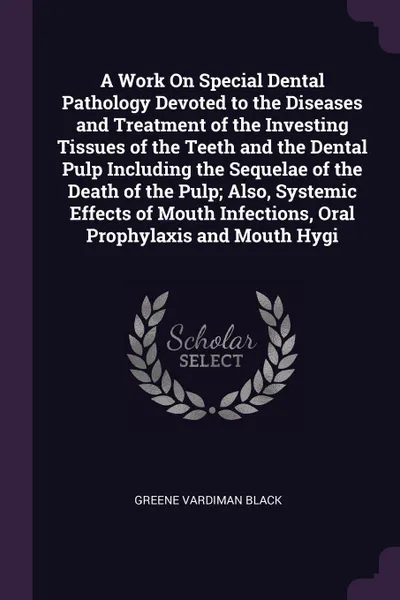 Обложка книги A Work On Special Dental Pathology Devoted to the Diseases and Treatment of the Investing Tissues of the Teeth and the Dental Pulp Including the Sequelae of the Death of the Pulp; Also, Systemic Effects of Mouth Infections, Oral Prophylaxis and Mo..., Greene Vardiman Black