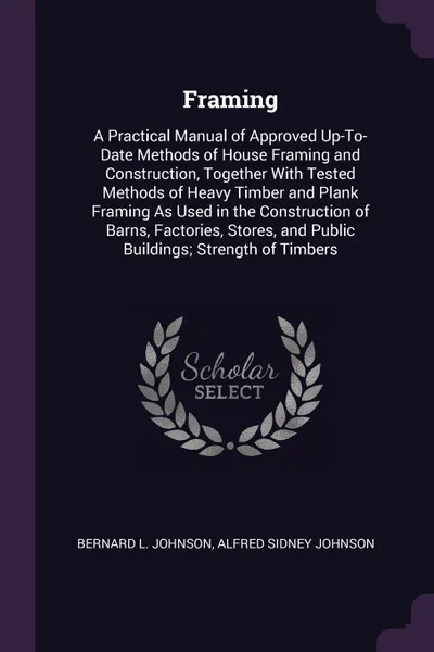 Обложка книги Framing. A Practical Manual of Approved Up-To-Date Methods of House Framing and Construction, Together With Tested Methods of Heavy Timber and Plank Framing As Used in the Construction of Barns, Factories, Stores, and Public Buildings; Strength of..., Bernard L. Johnson, Alfred Sidney Johnson