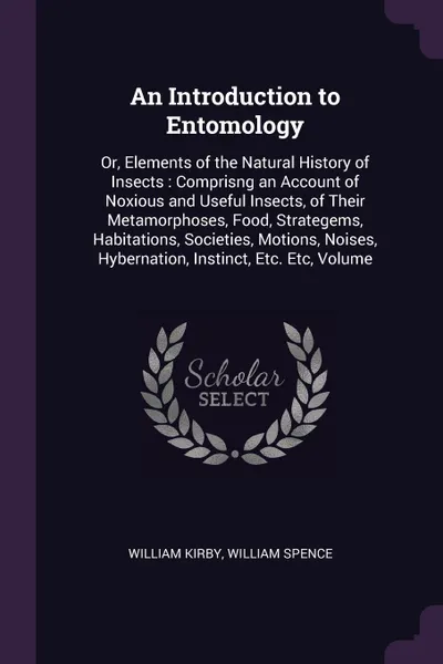 Обложка книги An Introduction to Entomology. Or, Elements of the Natural History of Insects : Comprisng an Account of Noxious and Useful Insects, of Their Metamorphoses, Food, Strategems, Habitations, Societies, Motions, Noises, Hybernation, Instinct, Etc. Etc,..., William Kirby, William Spence