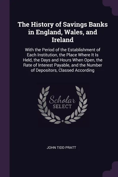 Обложка книги The History of Savings Banks in England, Wales, and Ireland. With the Period of the Establishment of Each Institution, the Place Where It Is Held, the Days and Hours When Open, the Rate of Interest Payable, and the Number of Depositors, Classed Ac..., John Tidd Pratt