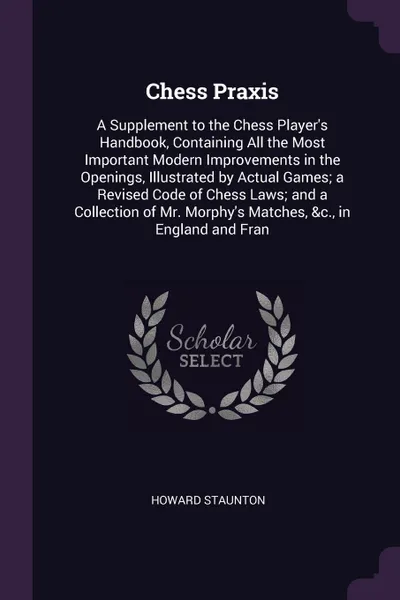 Обложка книги Chess Praxis. A Supplement to the Chess Player's Handbook, Containing All the Most Important Modern Improvements in the Openings, Illustrated by Actual Games; a Revised Code of Chess Laws; and a Collection of Mr. Morphy's Matches, &c., in England ..., Howard Staunton