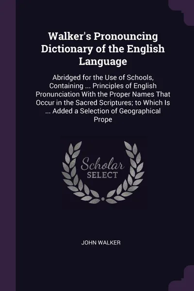 Обложка книги Walker's Pronouncing Dictionary of the English Language. Abridged for the Use of Schools, Containing ... Principles of English Pronunciation With the Proper Names That Occur in the Sacred Scriptures; to Which Is ... Added a Selection of Geographic..., John Walker