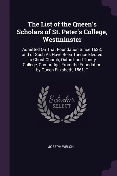 Обложка книги The List of the Queen's Scholars of St. Peter's College, Westminster. Admitted On That Foundation Since 1633; and of Such As Have Been Thence Elected to Christ Church, Oxford, and Trinity College, Cambridge, From the Foundation by Queen Elizabeth,..., Joseph Welch