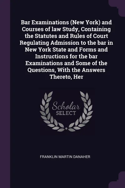 Обложка книги Bar Examinations (New York) and Courses of law Study, Containing the Statutes and Rules of Court Regulating Admission to the bar in New York State and Forms and Instructions for the bar Examinations and Some of the Questions, With the Answers Ther..., Franklin Martin Danaher