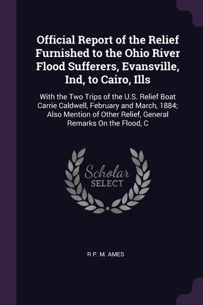 Обложка книги Official Report of the Relief Furnished to the Ohio River Flood Sufferers, Evansville, Ind, to Cairo, Ills. With the Two Trips of the U.S. Relief Boat Carrie Caldwell, February and March, 1884; Also Mention of Other Relief, General Remarks On the ..., R P. M. Ames