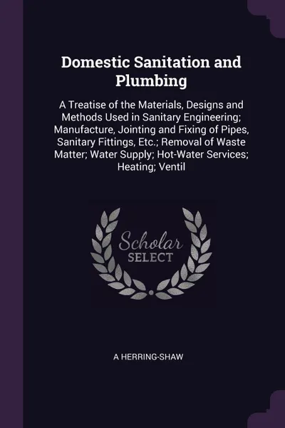 Обложка книги Domestic Sanitation and Plumbing. A Treatise of the Materials, Designs and Methods Used in Sanitary Engineering; Manufacture, Jointing and Fixing of Pipes, Sanitary Fittings, Etc.; Removal of Waste Matter; Water Supply; Hot-Water Services; Heating..., A Herring-Shaw