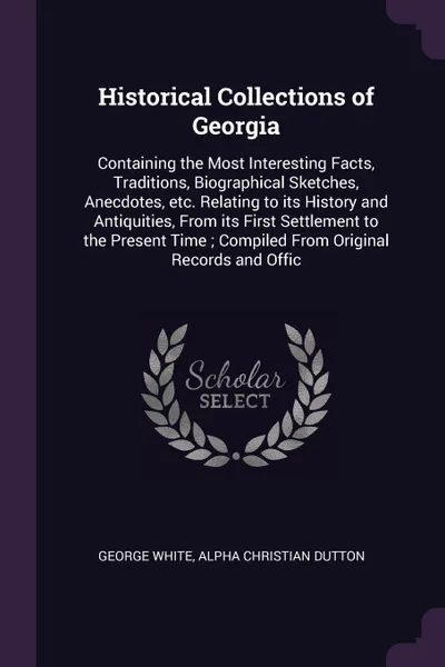 Обложка книги Historical Collections of Georgia. Containing the Most Interesting Facts, Traditions, Biographical Sketches, Anecdotes, etc. Relating to its History and Antiquities, From its First Settlement to the Present Time ; Compiled From Original Records an..., George White, Alpha Christian Dutton