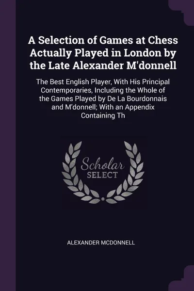 Обложка книги A Selection of Games at Chess Actually Played in London by the Late Alexander M'donnell. The Best English Player, With His Principal Contemporaries, Including the Whole of the Games Played by De La Bourdonnais and M'donnell; With an Appendix Conta..., Alexander McDonnell
