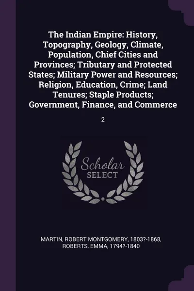 Обложка книги The Indian Empire. History, Topography, Geology, Climate, Population, Chief Cities and Provinces; Tributary and Protected States; Military Power and Resources; Religion, Education, Crime; Land Tenures; Staple Products; Government, Finance, and Com..., Robert Montgomery Martin, Emma Roberts