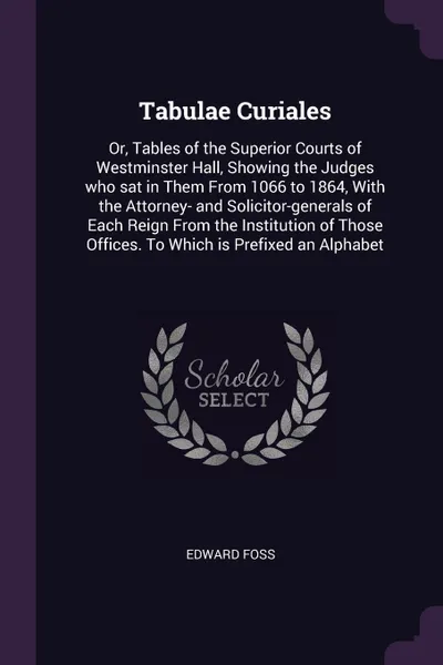 Обложка книги Tabulae Curiales. Or, Tables of the Superior Courts of Westminster Hall, Showing the Judges who sat in Them From 1066 to 1864, With the Attorney- and Solicitor-generals of Each Reign From the Institution of Those Offices. To Which is Prefixed an A..., Edward Foss