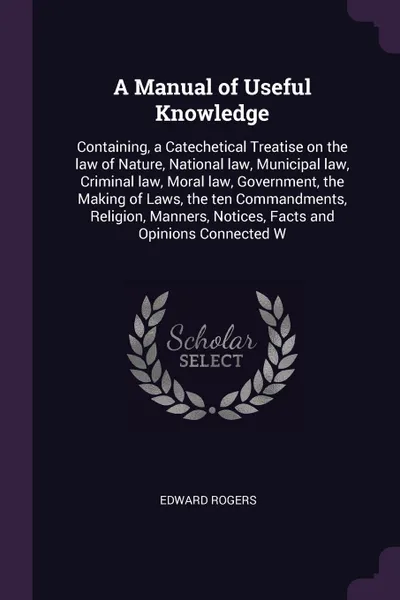 Обложка книги A Manual of Useful Knowledge. Containing, a Catechetical Treatise on the law of Nature, National law, Municipal law, Criminal law, Moral law, Government, the Making of Laws, the ten Commandments, Religion, Manners, Notices, Facts and Opinions Conn..., Edward Rogers