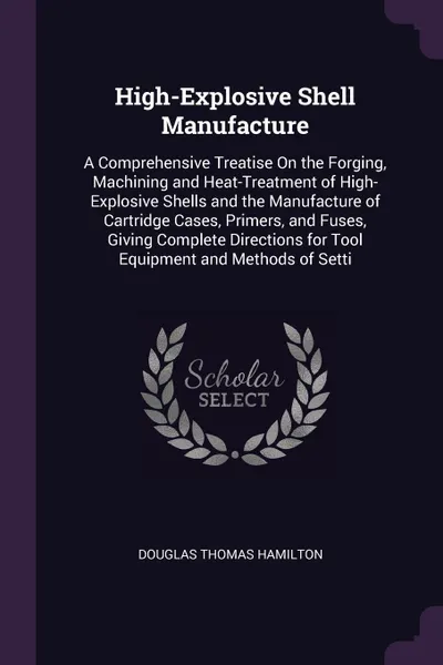 Обложка книги High-Explosive Shell Manufacture. A Comprehensive Treatise On the Forging, Machining and Heat-Treatment of High-Explosive Shells and the Manufacture of Cartridge Cases, Primers, and Fuses, Giving Complete Directions for Tool Equipment and Methods ..., Douglas Thomas Hamilton