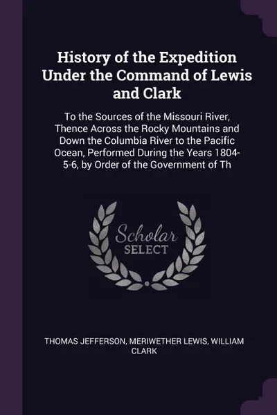 Обложка книги History of the Expedition Under the Command of Lewis and Clark. To the Sources of the Missouri River, Thence Across the Rocky Mountains and Down the Columbia River to the Pacific Ocean, Performed During the Years 1804-5-6, by Order of the Governme..., Thomas Jefferson, Meriwether Lewis, William Clark