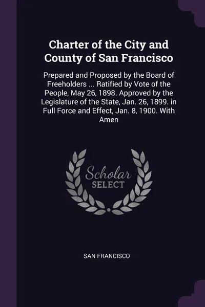 Обложка книги Charter of the City and County of San Francisco. Prepared and Proposed by the Board of Freeholders ... Ratified by Vote of the People, May 26, 1898. Approved by the Legislature of the State, Jan. 26, 1899. in Full Force and Effect, Jan. 8, 1900. W..., San Francisco