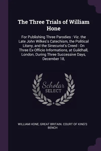 Обложка книги The Three Trials of William Hone. For Publishing Three Parodies : Viz. the Late John Wilkes's Catechism, the Political Litany, and the Sinecurist's Creed : On Three Ex-Officio Informations, at Guildhall, London, During Three Successive Days, Decem..., William Hone