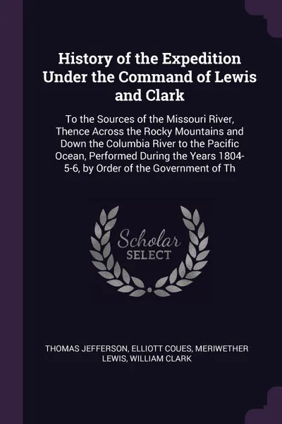 Обложка книги History of the Expedition Under the Command of Lewis and Clark. To the Sources of the Missouri River, Thence Across the Rocky Mountains and Down the Columbia River to the Pacific Ocean, Performed During the Years 1804-5-6, by Order of the Governme..., Thomas Jefferson, Elliott Coues, Meriwether Lewis