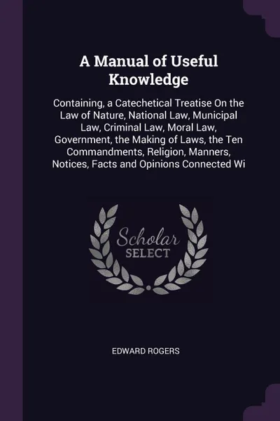 Обложка книги A Manual of Useful Knowledge. Containing, a Catechetical Treatise On the Law of Nature, National Law, Municipal Law, Criminal Law, Moral Law, Government, the Making of Laws, the Ten Commandments, Religion, Manners, Notices, Facts and Opinions Conn..., Edward Rogers